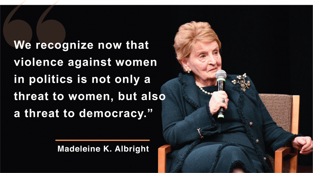 “We recognize now that violence against women in politics is not only a threat to women, but also a threat to democracy.”  - Madeleine Albright, Chair of the National Democratic Institute